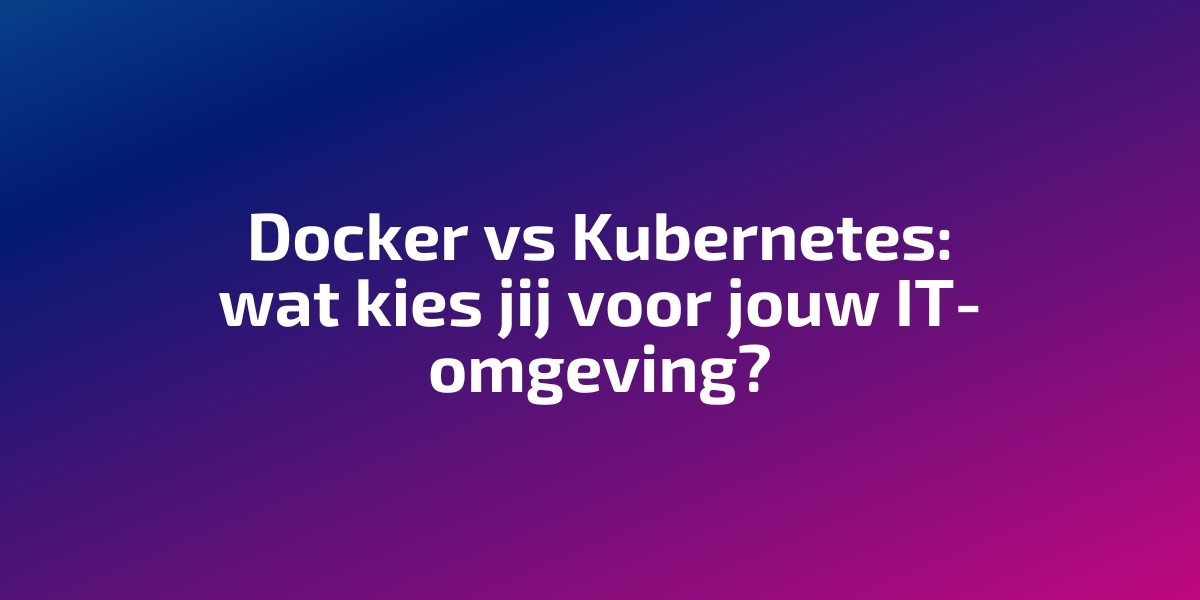 Docker vs Kubernetes: welke past bij jouw IT-omgeving?